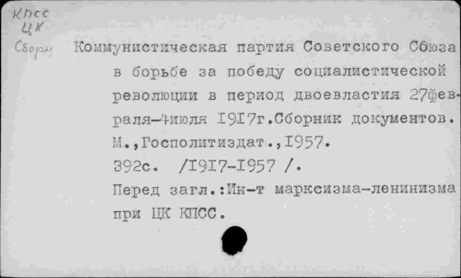 ﻿ХПсс Ц*
СЬоп^
Коммунистическая партия Советского СОюза в борьбе за победу социалистической революции в период двоевластия 27фев' раля-4июля 1917г.Сборник документов. М.,Госполитиздат.,1957. 392с. /1917-1957 /.
Перед загл.:Ин-т марксизма-ленинизма при ЦК КПСС.